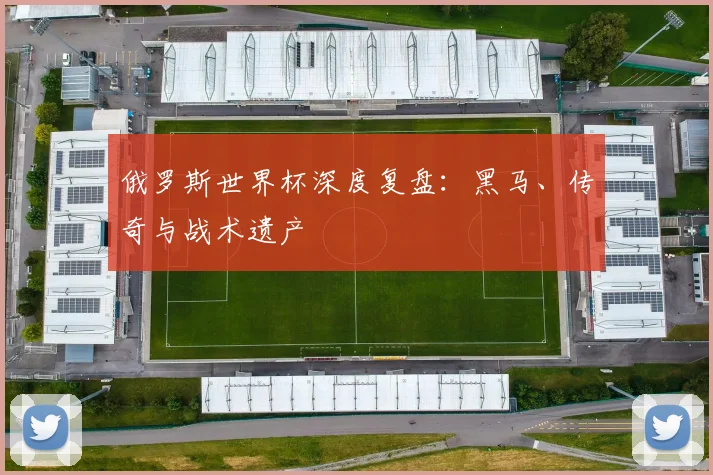俄罗斯世界杯深度复盘：黑马、传奇与战术遗产