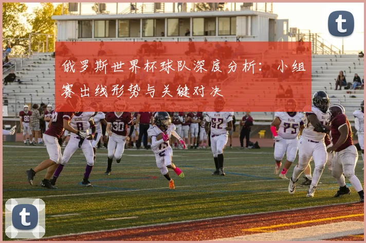 俄罗斯世界杯球队深度分析：小组赛出线形势与关键对决