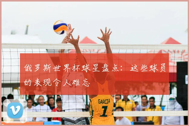 俄罗斯世界杯球星盘点：这些球员的表现令人难忘
