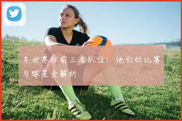 年世界杯前三名队伍:他们的比赛与球星全解析