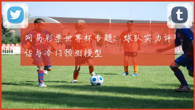 网易彩票世界杯专题：球队实力评估与冷门预测模型
