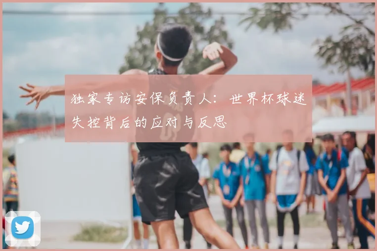 独家专访安保负责人:世界杯球迷失控背后的应对与反思