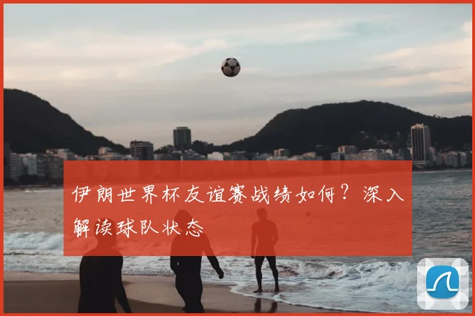 伊朗世界杯友谊赛战绩如何？深入解读球队状态