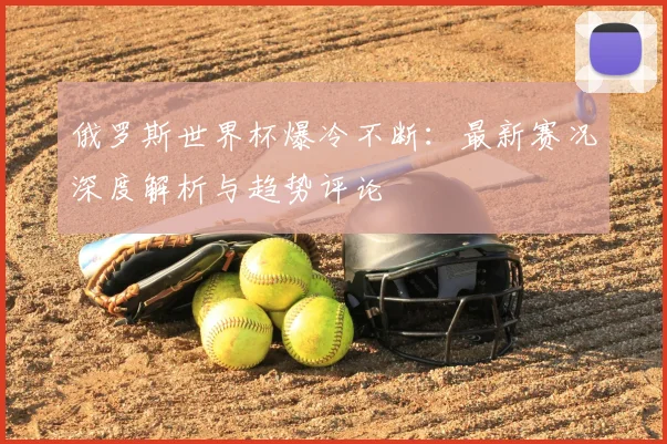 俄罗斯世界杯爆冷不断：最新赛况深度解析与趋势评论