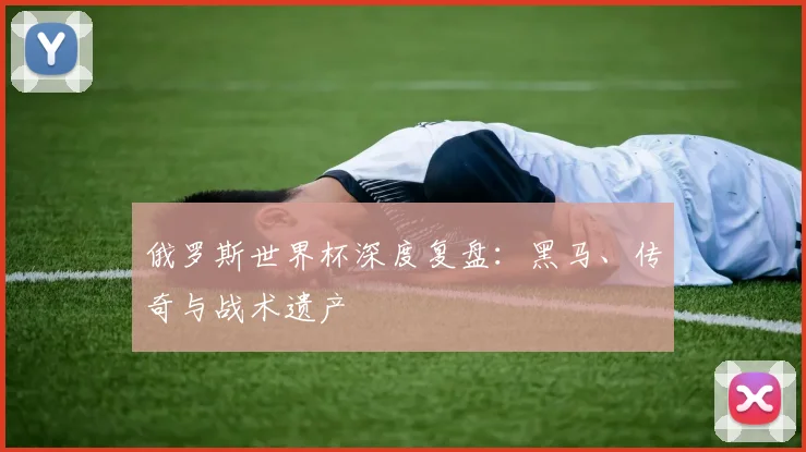 俄罗斯世界杯深度复盘：黑马、传奇与战术遗产